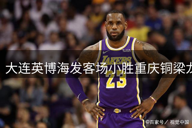 大连英博海发客场小胜重庆铜梁龙 吕焯毅制胜进球