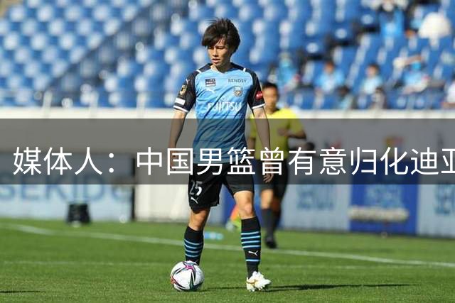 媒体人：中国男篮曾有意归化迪亚洛等人 但在7月22日明确关闭归化通道