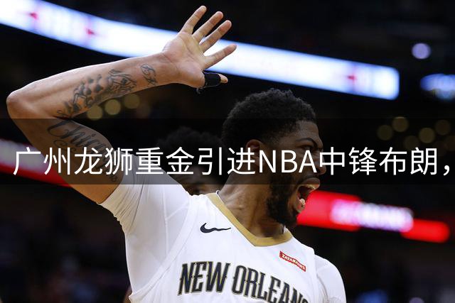 广州龙狮重金引进NBA中锋布朗，补强内线实力