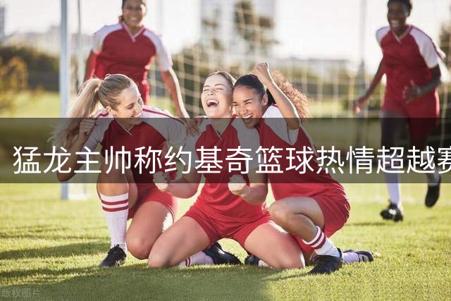 猛龙主帅称约基奇篮球热情超越赛马 赞其为塞尔维亚第一人
