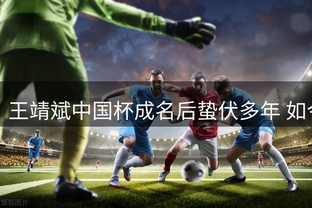 王靖斌中国杯成名后蛰伏多年 如今助广州豹领跑冲超路
