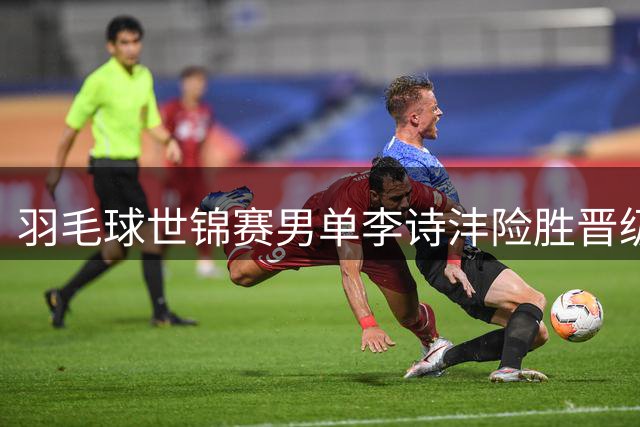 羽毛球世锦赛男单李诗沣险胜晋级 王祉怡轻松挺进下一轮