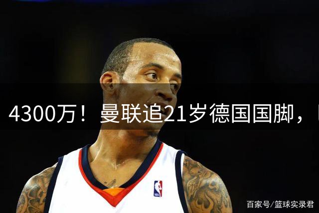 4300万！曼联追21岁德国国脚，巴萨拿不出全款，多英超球队欲截胡